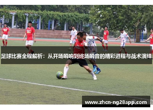 足球比赛全程解析：从开场哨响到终场哨音的精彩进程与战术演绎
