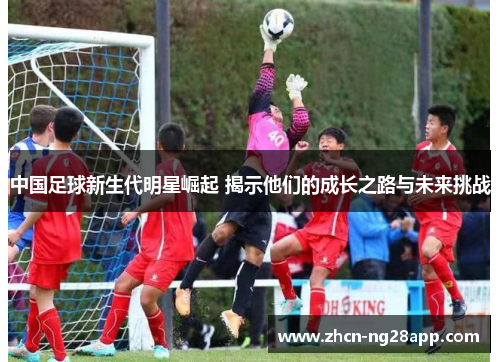 中国足球新生代明星崛起 揭示他们的成长之路与未来挑战