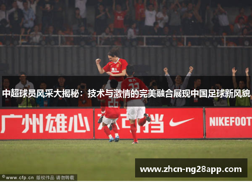 中超球员风采大揭秘：技术与激情的完美融合展现中国足球新风貌