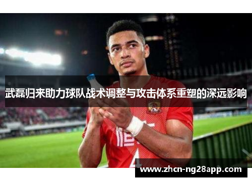 武磊归来助力球队战术调整与攻击体系重塑的深远影响