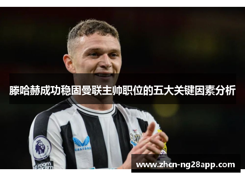 滕哈赫成功稳固曼联主帅职位的五大关键因素分析
