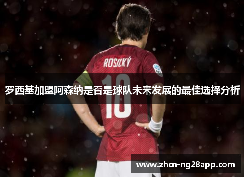 罗西基加盟阿森纳是否是球队未来发展的最佳选择分析
